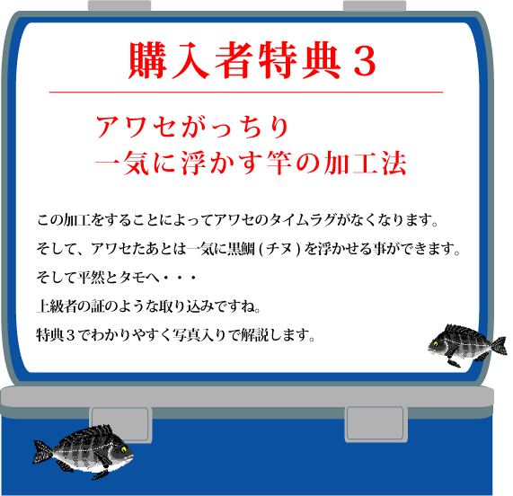 特典3【アワセがっちり 一気に浮かす竿の加工法】この加工をすることによってアワセのタイムラグがなくなります。そして、アワセたあとは一気に黒鯛(チヌ)を浮かせる事ができます。そして平然とタモへ・・・上級者の証のような取り込みですね。特典3でわかりやすく写真入りで解説します。 特典3【アワセがっちり 一気に浮かす竿の加工法】この加工をすることによってアワセのタイムラグがなくなります。そして、アワセたあとは一気に黒鯛(チヌ)を浮かせる事ができます。そして平然とタモへ・・・上級者の証のような取り込みですね。特典3でわかりやすく写真入りで解説します。