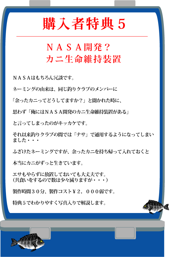 特典5【NASA開発?カニ生命維持装置】NASAはもちろん冗談です。ネーミングの由来は、同じ釣りクラブのメンバーに「余ったカニってどうしてますか?」と聞かれた時に、思わず「俺にはNASA開発のカニ生命維持装置がある」と言ってしまったのがキッカケです。それ以来釣りクラブの間では「ナサ」で通用するようになってしまいました・・・ふざけたネーミングですが、余ったカニを持ち帰って入れておくと本当にカニがずっと生きています。エサもやらずに放置しておいても大丈夫です。(共食いをするので数は少々減りますが・・・)製作時間30分、製作コスト¥2,000弱です。特典5でわかりやすく写真入りで解説します 特典5【NASA開発?カニ生命維持装置】NASAはもちろん冗談です。ネーミングの由来は、同じ釣りクラブのメンバーに「余ったカニってどうしてますか?」と聞かれた時に、思わず「俺にはNASA開発のカニ生命維持装置がある」と言ってしまったのがキッカケです。それ以来釣りクラブの間では「ナサ」で通用するようになってしまいました・・・ふざけたネーミングですが、余ったカニを持ち帰って入れておくと本当にカニがずっと生きています。エサもやらずに放置しておいても大丈夫です。(共食いをするので数は少々減りますが・・・)製作時間30分、製作コスト¥2,000弱です。特典5でわかりやすく写真入りで解説します