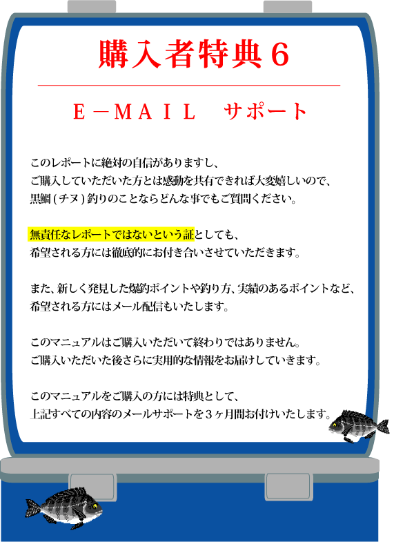 特典6【E?MAIL サポート】このレポートに絶対の自信がありますし、ご購入していただいた方とは感動を共有できれば大変嬉しいので、黒鯛(チヌ)釣りのことならどんな事でもご質問ください。無責任なレポートではないという証としても、希望される方には徹底的にお付き合いさせていただきます。また、新しく発見した爆釣ポイントや釣り方、実績のあるポイントなど、希望される方にはメール配信もいたします。このマニュアルはご購入いただいて終わりではありません。ご購入いただいた後さらに実用的な情報をお届けしていきます。このマニュアルをご購入の方には特典として、上記すべての内容のメールサポートを3ヶ月間お付けいたします。 特典6【E?MAIL サポート】このレポートに絶対の自信がありますし、ご購入していただいた方とは感動を共有できれば大変嬉しいので、黒鯛(チヌ)釣りのことならどんな事でもご質問ください。無責任なレポートではないという証としても、希望される方には徹底的にお付き合いさせていただきます。また、新しく発見した爆釣ポイントや釣り方、実績のあるポイントなど、希望される方にはメール配信もいたします。このマニュアルはご購入いただいて終わりではありません。ご購入いただいた後さらに実用的な情報をお届けしていきます。このマニュアルをご購入の方には特典として、上記すべての内容のメールサポートを3ヶ月間お付けいたします。