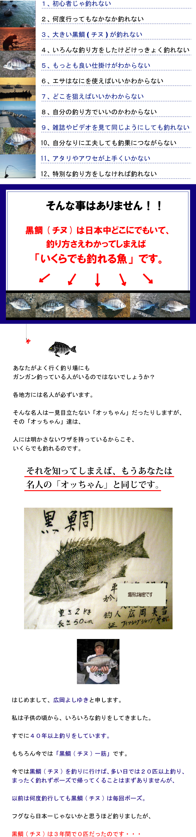 * 初心者じゃ釣れない* 何度行ってもなかなか釣れない* 大きい黒鯛(チヌ)が釣れない* いろんな釣り方をしたけどけっきょく釣れない* もっとも良い仕掛けがわからない* エサはなにを使えばいいかわからない* どこを狙えばいいかわからない* 自分の釣り方でいいのかわからない* 雑誌やビデオを見て同じようにしても釣れない* 自分なりに工夫しても釣果につながらない* アタリやアワセが上手くいかない* 特別な釣り方をしなければ釣れない そんな事はありません!!黒鯛(チヌ)は日本中どこにでもいて、釣り方さえわかってしまえば「いくらでも釣れる魚」です。あなたがよく行く釣り場にもガンガン釣っている人がいるのではないでしょうか?各地方には名人が必ずいます。そんな名人は一見目立たない「オッちゃん」だったりしますが、その「オッちゃん」達は人には明かさないワザを持っているからこそいくらでも釣れるのです。それを知ってしまえばもうあなたは名人の「オッちゃん」と同じです。はじめまして、広岡よしゆきと申します。私は子供の頃からいろいろな釣りをしてきました。すでに40年以上釣りをしています。もちろん今では「黒鯛(チヌ)一筋」です。今では黒鯛(チヌ)を釣りに行けば、多い日では20匹以上釣り、まったく釣れずボーズで帰ってくることはまずありませんが、以前は何度釣行しても黒鯛(チヌ)は毎回ボーズ。フグなら日本一じゃないかと思うほど釣りましたが、黒鯛(チヌ)は3年間で0匹だったのです・・・ * 初心者じゃ釣れない* 何度行ってもなかなか釣れない* 大きい黒鯛(チヌ)が釣れない* いろんな釣り方をしたけどけっきょく釣れない* もっとも良い仕掛けがわからない* エサはなにを使えばいいかわからない* どこを狙えばいいかわからない* 自分の釣り方でいいのかわからない* 雑誌やビデオを見て同じようにしても釣れない* 自分なりに工夫しても釣果につながらない* アタリやアワセが上手くいかない* 特別な釣り方をしなければ釣れない そんな事はありません!!黒鯛(チヌ)は日本中どこにでもいて、釣り方さえわかってしまえば「いくらでも釣れる魚」です。あなたがよく行く釣り場にもガンガン釣っている人がいるのではないでしょうか?各地方には名人が必ずいます。そんな名人は一見目立たない「オッちゃん」だったりしますが、その「オッちゃん」達は人には明かさないワザを持っているからこそいくらでも釣れるのです。それを知ってしまえばもうあなたは名人の「オッちゃん」と同じです。はじめまして、広岡よしゆきと申します。私は子供の頃からいろいろな釣りをしてきました。すでに40年以上釣りをしています。もちろん今では「黒鯛(チヌ)一筋」です。今では黒鯛(チヌ)を釣りに行けば、多い日では20匹以上釣り、まったく釣れずボーズで帰ってくることはまずありませんが、以前は何度釣行しても黒鯛(チヌ)は毎回ボーズ。フグなら日本一じゃないかと思うほど釣りましたが、黒鯛(チヌ)は3年間で0匹だったのです・・・