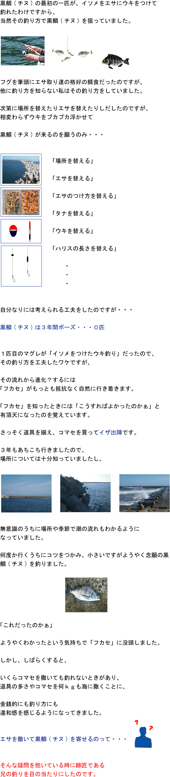 黒鯛(チヌ)の最初の一匹が、イソメをエサにウキをつけて釣れたわけですから、当然その釣り方で黒鯛(チヌ)を狙っていました。フグを筆頭にエサ取り達の格好の餌食だったのですが、他に釣り方を知らない私はその釣り方をしていました。次第に場所を替えたりエサを替えたりしだしたのですが、相変わらずウキをプカプカ浮かせて黒鯛(チヌ)が来るのを願うのみ・・・「場所を替える」「エサを替える」「エサのつけ方を替える」「タナを替える」「ウキを替える」「ハリスの長さを替える」 自分なりには考えられる工夫をしたのですが・・・黒鯛(チヌ)は3年間ボーズ・・・0匹 1匹目のマグレが「イソメをつけたウキ釣り」だったので、その釣り方を工夫したワケですが、その流れから進化?するには「フカセ」がもっとも抵抗なく自然に行き着きます。「フカセ」を知ったときには「こうすればよかったのかぁ」と有頂天になったのを覚えています。さっそく道具を揃え、コマセを買ってイザ出陣です。3年もあちこち行きましたので、場所については十分知っていましたし、無意識のうちに場所や季節で潮の流れもわかるようになっていました。何度か行くうちにコツをつかみ、小さいですがようやく念願の黒鯛(チヌ)を釣りました。「これだったのかぁ」ようやくわかったという気持ちで「フカセ」に没頭しました。しかし、しばらくすると、いくらコマセを撒いても釣れないときがあり、道具の多さやコマセを何kgも海に撒くことに金銭的にも釣り方にも違和感を感じるようになってきました。エサを撒いて黒鯛(チヌ)を寄せるのって・・・そんな疑問を抱いている時に師匠である兄の釣りを目の当たりにしたのです。 黒鯛(チヌ)の最初の一匹が、イソメをエサにウキをつけて釣れたわけですから、当然その釣り方で黒鯛(チヌ)を狙っていました。フグを筆頭にエサ取り達の格好の餌食だったのですが、他に釣り方を知らない私はその釣り方をしていました。次第に場所を替えたりエサを替えたりしだしたのですが、相変わらずウキをプカプカ浮かせて黒鯛(チヌ)が来るのを願うのみ・・・「場所を替える」「エサを替える」「エサのつけ方を替える」「タナを替える」「ウキを替える」「ハリスの長さを替える」 自分なりには考えられる工夫をしたのですが・・・黒鯛(チヌ)は3年間ボーズ・・・0匹 1匹目のマグレが「イソメをつけたウキ釣り」だったので、その釣り方を工夫したワケですが、その流れから進化?するには「フカセ」がもっとも抵抗なく自然に行き着きます。「フカセ」を知ったときには「こうすればよかったのかぁ」と有頂天になったのを覚えています。さっそく道具を揃え、コマセを買ってイザ出陣です。3年もあちこち行きましたので、場所については十分知っていましたし、無意識のうちに場所や季節で潮の流れもわかるようになっていました。何度か行くうちにコツをつかみ、小さいですがようやく念願の黒鯛(チヌ)を釣りました。「これだったのかぁ」ようやくわかったという気持ちで「フカセ」に没頭しました。しかし、しばらくすると、いくらコマセを撒いても釣れないときがあり、道具の多さやコマセを何kgも海に撒くことに金銭的にも釣り方にも違和感を感じるようになってきました。エサを撒いて黒鯛(チヌ)を寄せるのって・・・そんな疑問を抱いている時に師匠である兄の釣りを目の当たりにしたのです。