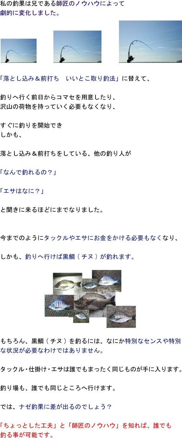 私の釣果は兄である師匠のノウハウによって劇的に変化しました。「落とし込み&前打ち いいとこ取り釣法」に替えて、釣りへ行く前日からコマセを用意したり、沢山の荷物を持っていく必要もなくなり、すぐに釣りを開始でき、しかも落とし込み&前打ちをしている他の釣り人が「なんで釣れるの?」「エサはなに?」と聞きに来るほどにまでなりました。今までのようにタックルやエサにお金をかける必要もなくなり、しかも釣りへ行けば黒鯛(チヌ)が釣れます。もちろん、黒鯛(チヌ)を釣るにはなにか特別なセンスや特別な状況が必要なわけではありません。タックル・仕掛け・エサは誰でもまったく同じものが手に入ります。釣り場も誰でも同じところへ行けます。ではナゼ釣果に差が出るのでしょう?「ちょっとした工夫」と「師匠のノウハウ」を知れば誰でも釣る事が可能です。 私の釣果は兄である師匠のノウハウによって劇的に変化しました。「落とし込み&前打ち いいとこ取り釣法」に替えて、釣りへ行く前日からコマセを用意したり、沢山の荷物を持っていく必要もなくなり、すぐに釣りを開始でき、しかも落とし込み&前打ちをしている他の釣り人が「なんで釣れるの?」「エサはなに?」と聞きに来るほどにまでなりました。今までのようにタックルやエサにお金をかける必要もなくなり、しかも釣りへ行けば黒鯛(チヌ)が釣れます。もちろん、黒鯛(チヌ)を釣るにはなにか特別なセンスや特別な状況が必要なわけではありません。タックル・仕掛け・エサは誰でもまったく同じものが手に入ります。釣り場も誰でも同じところへ行けます。ではナゼ釣果に差が出るのでしょう?「ちょっとした工夫」と「師匠のノウハウ」を知れば誰でも釣る事が可能です。