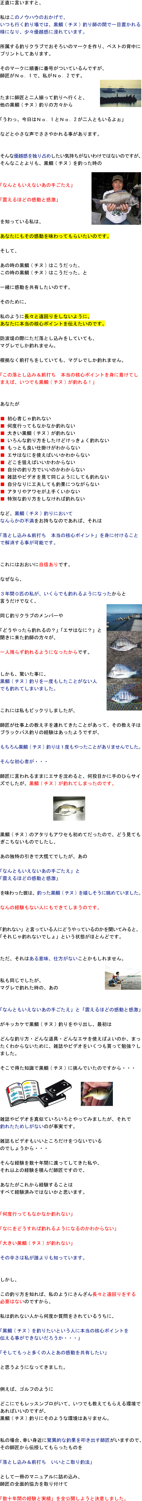 正直に言いますと、私はこのノウハウのおかげでいつも行く釣り場では黒鯛(チヌ)釣り師の間で一目置かれる様になり、少々優越感に浸れています。所属する釣りクラブでおそろいのマークを作り、ベストの背中にプリントしてあります。そのマークに順番に番号がついているんですが、師匠がNo.1で私がNo.2です。たまに師匠と二人揃って釣りへ行くと、他の黒鯛(チヌ)釣りの方々から「うわっ、今日はNo.1とNo.2が二人ともいるよぉ」などと小さな声でささやかれる事があります。そんな優越感を独り占めしたい気持ちがないわけではないのですが、そんなことよりも、黒鯛(チヌ)を釣った時の「なんともいえないあの手ごたえ」「震えるほどの感動と感激」を知っている私は、あなたにもその感動を味わってもらいたいのです。そして、あの時の黒鯛(チヌ)はこうだった、この時の黒鯛(チヌ)はこうだったと一緒に感動を共有したいのです。そのために、私のように長々と遠回りをしないように、あなたに本当の核心ポイントを伝えたいのです。防波堤の際にただ落とし込みをしていてもマグレでしか釣れません。根拠なく前打ちをしていてもマグレでしか釣れません。「この落とし込み&前打ち 本当の核心ポイントを身に着けてしまえば、いつでも黒鯛(チヌ)が釣れる!」あなたが 初心者じゃ釣れない 何度行ってもなかなか釣れない 大きい黒鯛(チヌ)が釣れない いろんな釣り方をしたけどけっきょく釣れない もっとも良い仕掛けがわからない エサはなにを使えばいいかわからない どこを狙えばいいかわからない 自分の釣り方でいいのかわからない 雑誌やビデオを見て同じようにしても釣れない 自分なりに工夫しても釣果につながらない アタリやアワセが上手くいかない 特別な釣り方をしなければ釣れない など、黒鯛(チヌ)釣りにおいてなんらかの不満をお持ちなのであれば、それは「落とし込み&前打ち 本当の核心ポイント」を身に付けることで解消する事が可能です。これにはおおいに自信ありです。なぜなら、3年間0匹の私がいくらでも釣れるようになったからと言うだけでなく、同じ釣りクラブのメンバーや「どうやったら釣れるの?」「エサはなに?」と聞きに来た釣師の方々が一人残らず釣れるようになったからです。しかも、驚いた事に、黒鯛(チヌ)釣りを一度もしたことがない人でも釣れてしまいました。これには私もビックリしましたが、師匠が仕事上の教え子を連れてきたことがあって、その教え子はブラックバス釣りの経験はあったようですが、もちろん黒鯛(チヌ)釣りは1度もやったことがありませんでした。そんな初心者が・・・師匠に言われるままにエサを沈めると、何投目かに手のひらサイズでしたが黒鯛(チヌ)が釣れてしまったのです。黒鯛(チヌ)のアタリもアワセも初めてだったので、どう見てもぎこちないものでしたし、あの独特の引きで大慌てでしたが、あの「なんともいえないあの手ごたえ」と「震えるほどの感動と感激」を味わった彼は釣った黒鯛(チヌ)を嬉しそうに眺めていました。なんの経験もない人にもできてしまうのです。「釣れない」と言っている人にどうやっているのかを聞いてみると、「それじゃ釣れないでしょ」という状態がほとんどです。ただ、それはある意味仕方がないことかもしれません。私も同じでしたが、マグレで釣れた時のあの「なんともいえないあの手ごたえ」と「震えるほどの感動と感激」がキッカケで黒鯛(チヌ)釣りをやり出し、最初はどんな釣り方・どんな道具・どんなエサを使えばよいのかまったくわからないために、雑誌やビデオをいくつも買って勉強?しました。そこで得た知識で黒鯛(チヌ)に挑んでいたのですから・・・雑誌やビデオを真似ていろいろとやってみましたが、それで釣れたためしがないのが事実です。雑誌もビデオもいいところだけをつないでいるのでしょうから・・・そんな経験を数十年間に渡ってしてきた私や、それ以上の経験を積んだ師匠ですので、あなたがこれから経験することはすべて経験済みではないかと思います。「何度行ってもなかなか釣れない」「なにをどうすれば釣れるようになるのかわからない」「大きい黒鯛(チヌ)が釣れない」その辛さは私が誰よりも知っています。しかし、この釣り方を知れば、私のようにさんざん長々と遠回りをする必要はないのですから、私は釣れない人から何度か質問をされているうちに、「黒鯛(チヌ)を釣りたいという人に本当の核心ポイントを伝える事ができないだろうか・・・」「そしてもっと多くの人とあの感動を共有したい」と思うようになってきました。例えばゴルフのようにどこにでもレッスンプロがいて、いつでも教えてもらえる環境であればいいのですが、黒鯛(チヌ)釣りにそのような環境はありません。私の場合、幸い身近に驚異的な釣果を叩き出す師匠がいますので、その師匠から伝授してもらったものを「落とし込み&前打ち いいとこ取り釣法」として一冊のマニュアルに詰め込み、師匠の全面的協力を取り付けて「数十年間の経験と実績」を全公開しようと決意しました。 正直に言いますと、私はこのノウハウのおかげでいつも行く釣り場では黒鯛(チヌ)釣り師の間で一目置かれる様になり、少々優越感に浸れています。所属する釣りクラブでおそろいのマークを作り、ベストの背中にプリントしてあります。そのマークに順番に番号がついているんですが、師匠がNo.1で私がNo.2です。たまに師匠と二人揃って釣りへ行くと、他の黒鯛(チヌ)釣りの方々から「うわっ、今日はNo.1とNo.2が二人ともいるよぉ」などと小さな声でささやかれる事があります。そんな優越感を独り占めしたい気持ちがないわけではないのですが、そんなことよりも、黒鯛(チヌ)を釣った時の「なんともいえないあの手ごたえ」「震えるほどの感動と感激」を知っている私は、あなたにもその感動を味わってもらいたいのです。そして、あの時の黒鯛(チヌ)はこうだった、この時の黒鯛(チヌ)はこうだったと一緒に感動を共有したいのです。そのために、私のように長々と遠回りをしないように、あなたに本当の核心ポイントを伝えたいのです。防波堤の際にただ落とし込みをしていてもマグレでしか釣れません。根拠なく前打ちをしていてもマグレでしか釣れません。「この落とし込み&前打ち 本当の核心ポイントを身に着けてしまえば、いつでも黒鯛(チヌ)が釣れる!」あなたが 初心者じゃ釣れない 何度行ってもなかなか釣れない 大きい黒鯛(チヌ)が釣れない いろんな釣り方をしたけどけっきょく釣れない もっとも良い仕掛けがわからない エサはなにを使えばいいかわからない どこを狙えばいいかわからない 自分の釣り方でいいのかわからない 雑誌やビデオを見て同じようにしても釣れない 自分なりに工夫しても釣果につながらない アタリやアワセが上手くいかない 特別な釣り方をしなければ釣れない など、黒鯛(チヌ)釣りにおいてなんらかの不満をお持ちなのであれば、それは「落とし込み&前打ち 本当の核心ポイント」を身に付けることで解消する事が可能です。これにはおおいに自信ありです。なぜなら、3年間0匹の私がいくらでも釣れるようになったからと言うだけでなく、同じ釣りクラブのメンバーや「どうやったら釣れるの?」「エサはなに?」と聞きに来た釣師の方々が一人残らず釣れるようになったからです。しかも、驚いた事に、黒鯛(チヌ)釣りを一度もしたことがない人でも釣れてしまいました。これには私もビックリしましたが、師匠が仕事上の教え子を連れてきたことがあって、その教え子はブラックバス釣りの経験はあったようですが、もちろん黒鯛(チヌ)釣りは1度もやったことがありませんでした。そんな初心者が・・・師匠に言われるままにエサを沈めると、何投目かに手のひらサイズでしたが黒鯛(チヌ)が釣れてしまったのです。黒鯛(チヌ)のアタリもアワセも初めてだったので、どう見てもぎこちないものでしたし、あの独特の引きで大慌てでしたが、あの「なんともいえないあの手ごたえ」と「震えるほどの感動と感激」を味わった彼は釣った黒鯛(チヌ)を嬉しそうに眺めていました。なんの経験もない人にもできてしまうのです。「釣れない」と言っている人にどうやっているのかを聞いてみると、「それじゃ釣れないでしょ」という状態がほとんどです。ただ、それはある意味仕方がないことかもしれません。私も同じでしたが、マグレで釣れた時のあの「なんともいえないあの手ごたえ」と「震えるほどの感動と感激」がキッカケで黒鯛(チヌ)釣りをやり出し、最初はどんな釣り方・どんな道具・どんなエサを使えばよいのかまったくわからないために、雑誌やビデオをいくつも買って勉強?しました。そこで得た知識で黒鯛(チヌ)に挑んでいたのですから・・・雑誌やビデオを真似ていろいろとやってみましたが、それで釣れたためしがないのが事実です。雑誌もビデオもいいところだけをつないでいるのでしょうから・・・そんな経験を数十年間に渡ってしてきた私や、それ以上の経験を積んだ師匠ですので、あなたがこれから経験することはすべて経験済みではないかと思います。「何度行ってもなかなか釣れない」「なにをどうすれば釣れるようになるのかわからない」「大きい黒鯛(チヌ)が釣れない」その辛さは私が誰よりも知っています。しかし、この釣り方を知れば、私のようにさんざん長々と遠回りをする必要はないのですから、私は釣れない人から何度か質問をされているうちに、「黒鯛(チヌ)を釣りたいという人に本当の核心ポイントを伝える事ができないだろうか・・・」「そしてもっと多くの人とあの感動を共有したい」と思うようになってきました。例えばゴルフのようにどこにでもレッスンプロがいて、いつでも教えてもらえる環境であればいいのですが、黒鯛(チヌ)釣りにそのような環境はありません。私の場合、幸い身近に驚異的な釣果を叩き出す師匠がいますので、その師匠から伝授してもらったものを「落とし込み&前打ち いいとこ取り釣法」として一冊のマニュアルに詰め込み、師匠の全面的協力を取り付けて「数十年間の経験と実績」を全公開しようと決意しました。