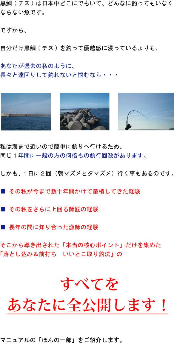 黒鯛(チヌ)は日本中どこにでもいて、どんなに釣ってもいなくならない魚です。ですから、自分だけ黒鯛(チヌ)を釣って優越感に浸っているよりも、あなたが過去の私のように長々と遠回りして釣れないと悩むなら・・・私は海まで近いので簡単に釣りへ行けるため、同じ1年間に一般の方の何倍もの釣行回数があります。しかも、1日に2回(朝マズメと夕マズメ)行く事もあるのです。その私が今まで数十年間かけて蓄積してきた経験、その私をさらに上回る師匠の経験、長年の間に知り合った漁師の経験、そこから導き出された「本当の核心ポイント」だけを集めた「落とし込み&前打ち いいとこ取り釣法」のすべてをあなたに全公開します!マニュアルの「ほんの一部」をご紹介します。 黒鯛(チヌ)は日本中どこにでもいて、どんなに釣ってもいなくならない魚です。ですから、自分だけ黒鯛(チヌ)を釣って優越感に浸っているよりも、あなたが過去の私のように長々と遠回りして釣れないと悩むなら・・・私は海まで近いので簡単に釣りへ行けるため、同じ1年間に一般の方の何倍もの釣行回数があります。しかも、1日に2回(朝マズメと夕マズメ)行く事もあるのです。その私が今まで数十年間かけて蓄積してきた経験、その私をさらに上回る師匠の経験、長年の間に知り合った漁師の経験、そこから導き出された「本当の核心ポイント」だけを集めた「落とし込み&前打ち いいとこ取り釣法」のすべてをあなたに全公開します!マニュアルの「ほんの一部」をご紹介します。