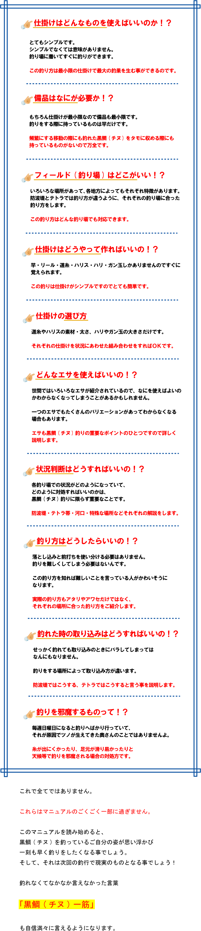 仕掛けはどんなものを使えばいいのか!? とてもシンプルです。 シンプルでなくては意味がありません。 釣り場に着いてすぐに釣りができます。 この釣り方は最小限の仕掛けで最大の釣果を生む事ができるのです。備品はなにが必要か!? もちろん仕掛けが最小限なので備品も最小限です。 釣りをする際に持っているものは竿だけです。 頻繁にする移動の際にも釣れた黒鯛(チヌ)をタモに収める際にも 持っているものがないので万全です。フィールド(釣り場)はどこがいい!? いろいろな場所があって、各地方によってもそれぞれ特徴があります。 防波堤とテトラでは釣り方が違うように、それぞれの釣り場に合った釣り方をします。 この釣り方はどんな釣り場でも対応できます。仕掛けはどうやって作ればいいの!? 竿・リール・道糸・ハリス・ハリ・ガン玉しかありませんのですぐに覚えられます。 この釣りは仕掛けがシンプルですのでとても簡単です。仕掛けの選び方 道糸やハリスの素材・太さ、ハリやガン玉の大きさだけです。 それぞれの仕掛けを状況にあわせた組み合わせをすればOKです。どんなエサを使えばいいの!? 世間ではいろいろなエサが紹介されているので、 なにを使えばよいのかわからなくなってしまうことがあるかもしれません。 一つのエサでもたくさんのバリエーションがあってわからなくなる場合もあります。 エサも黒鯛(チヌ)釣りの重要なポイントのひとつですので詳しく説明します。状況判断はどうすればいいの!? 各釣り場での状況がどのようになっていて、 どのように対処すればいいのかは、 黒鯛(チヌ)釣りに限らず重要なことです。 防波堤・テトラ帯・河口・特殊な場所などそれぞれの解説をします。釣り方はどうしたらいいの!? 落とし込みと前打ちを使い分ける必要はありません。 釣りを難しくしてしまう必要はないんです。 この釣り方を知れば難しいことを言っている人がかわいそうになります。 実際の釣り方もアタリやアワセだけではなく、 それぞれの場所に合った釣り方をご紹介します。釣れた時の取り込みはどうすればいいの!? せっかく釣れても取り込みのときにバラしてしまってはなんにもなりません。 釣りをする場所によって取り込み方が違います。 防波堤ではこうする、テトラではこうすると言う事を説明します。釣りを邪魔するものって!? 毎週日曜日になると釣りへばかり行っていて、それが原因でツノが生えてきた奥さんのことではありませんよ。 糸が出にくかったり、足元が滑り易かったりと 天候等で釣りを邪魔される場合の対処方です。これで全てではありません。これらはマニュアルのごくごく一部に過ぎません。このマニュアルを読み始めると、黒鯛(チヌ)を釣っているご自分の姿が思い浮かび一刻も早く釣りをしたくなる事でしょう。そして、それは次回の釣行で現実のものとなる事でしょう!釣れなくてなかなか言えなかった言葉「黒鯛(チヌ)一筋」も自信満々に言えるようになります。 仕掛けはどんなものを使えばいいのか!? とてもシンプルです。 シンプルでなくては意味がありません。 釣り場に着いてすぐに釣りができます。 この釣り方は最小限の仕掛けで最大の釣果を生む事ができるのです。備品はなにが必要か!? もちろん仕掛けが最小限なので備品も最小限です。 釣りをする際に持っているものは竿だけです。 頻繁にする移動の際にも釣れた黒鯛(チヌ)をタモに収める際にも 持っているものがないので万全です。フィールド(釣り場)はどこがいい!? いろいろな場所があって、各地方によってもそれぞれ特徴があります。 防波堤とテトラでは釣り方が違うように、それぞれの釣り場に合った釣り方をします。 この釣り方はどんな釣り場でも対応できます。仕掛けはどうやって作ればいいの!? 竿・リール・道糸・ハリス・ハリ・ガン玉しかありませんのですぐに覚えられます。 この釣りは仕掛けがシンプルですのでとても簡単です。仕掛けの選び方 道糸やハリスの素材・太さ、ハリやガン玉の大きさだけです。 それぞれの仕掛けを状況にあわせた組み合わせをすればOKです。どんなエサを使えばいいの!? 世間ではいろいろなエサが紹介されているので、 なにを使えばよいのかわからなくなってしまうことがあるかもしれません。 一つのエサでもたくさんのバリエーションがあってわからなくなる場合もあります。 エサも黒鯛(チヌ)釣りの重要なポイントのひとつですので詳しく説明します。状況判断はどうすればいいの!? 各釣り場での状況がどのようになっていて、 どのように対処すればいいのかは、 黒鯛(チヌ)釣りに限らず重要なことです。 防波堤・テトラ帯・河口・特殊な場所などそれぞれの解説をします。釣り方はどうしたらいいの!? 落とし込みと前打ちを使い分ける必要はありません。 釣りを難しくしてしまう必要はないんです。 この釣り方を知れば難しいことを言っている人がかわいそうになります。 実際の釣り方もアタリやアワセだけではなく、 それぞれの場所に合った釣り方をご紹介します。釣れた時の取り込みはどうすればいいの!? せっかく釣れても取り込みのときにバラしてしまってはなんにもなりません。 釣りをする場所によって取り込み方が違います。 防波堤ではこうする、テトラではこうすると言う事を説明します。釣りを邪魔するものって!? 毎週日曜日になると釣りへばかり行っていて、それが原因でツノが生えてきた奥さんのことではありませんよ。 糸が出にくかったり、足元が滑り易かったりと 天候等で釣りを邪魔される場合の対処方です。これで全てではありません。これらはマニュアルのごくごく一部に過ぎません。このマニュアルを読み始めると、黒鯛(チヌ)を釣っているご自分の姿が思い浮かび一刻も早く釣りをしたくなる事でしょう。そして、それは次回の釣行で現実のものとなる事でしょう!釣れなくてなかなか言えなかった言葉「黒鯛(チヌ)一筋」も自信満々に言えるようになります。