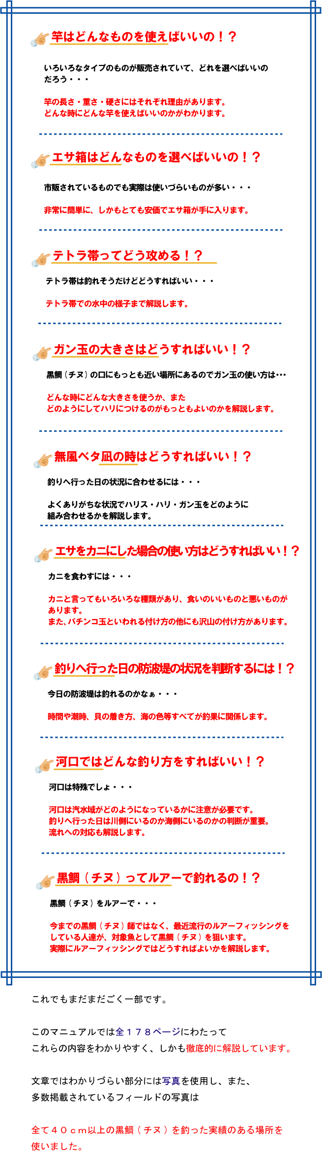 竿はどんなものを使えばいいの!? いろいろなタイプのものが販売されていて、どれを選べばいいのだろう・・・ 竿の長さ・重さ・硬さにはそれぞれ理由があります。 どんな時にどんな竿を使えばいいのかがわかります。エサ箱はどんなものを選べばいいの!? 市販されているものでも実際は使いづらいものが多い・・・ 非常に簡単に、しかもとても安価でエサ箱が手に入ります。テトラ帯ってどう攻める!? テトラ帯は釣れそうだけどどうすればいい・・・ テトラ帯での水中の様子まで解説します。ガン玉の大きさはどうすればいい!? 黒鯛(チヌ)の口にもっとも近い場所にあるのでガン玉の使い方は・・・ どんな時にどんな大きさを使うか、 またどのようにしてハリにつけるのがもっともよいのかを解説します。無風ベタ凪の時はどうすればいい!? 釣りへ行った日の状況に合わせるには・・・ よくありがちな状況でハリス・ハリ・ガン玉をどのように組み合わせるかを解説します。エサをカニにした場合の使い方はどうすればいい!? カニを食わすには・・・ カニと言ってもいろいろな種類があり、食いのいいものと悪いものがあります。 また、パチンコ玉といわれる付け方の他にも沢山の付け方があります。釣りへ行った日の防波堤の状況を判断するには!? 今日の防波堤は釣れるのかなぁ・・・ 時間や潮時、貝の着き方、海の色等すべてが釣果に関係します。河口ではどんな釣り方をすればいい!? 河口は特殊でしょ・・・ 河口は汽水域がどのようになっているかに注意が必要です。 釣りへ行った日は川側にいるのか海側にいるのかの判断が重要。 流れへの対応も解説します。黒鯛(チヌ)ってルアーで釣れるの!? 黒鯛(チヌ)をルアーで・・・ 今までの黒鯛(チヌ)師ではなく、最近流行のルアーフィッシングをしている人達が、 対象魚として黒鯛(チヌ)を狙います。 実際にルアーフィッシングではどうすればよいかを解説します。これでもまだまだごく一部です。このマニュアルでは全178ページにわたってこれらの内容をわかりやすく、しかも徹底的に解説しています。文章ではわかりづらい部分には写真を使用し、また、多数掲載されているフィールドの写真は全て40cm以上の黒鯛(チヌ)を釣った実績のある場所を使いました。 竿はどんなものを使えばいいの!? いろいろなタイプのものが販売されていて、どれを選べばいいのだろう・・・ 竿の長さ・重さ・硬さにはそれぞれ理由があります。 どんな時にどんな竿を使えばいいのかがわかります。エサ箱はどんなものを選べばいいの!? 市販されているものでも実際は使いづらいものが多い・・・ 非常に簡単に、しかもとても安価でエサ箱が手に入ります。テトラ帯ってどう攻める!? テトラ帯は釣れそうだけどどうすればいい・・・ テトラ帯での水中の様子まで解説します。ガン玉の大きさはどうすればいい!? 黒鯛(チヌ)の口にもっとも近い場所にあるのでガン玉の使い方は・・・ どんな時にどんな大きさを使うか、 またどのようにしてハリにつけるのがもっともよいのかを解説します。無風ベタ凪の時はどうすればいい!? 釣りへ行った日の状況に合わせるには・・・ よくありがちな状況でハリス・ハリ・ガン玉をどのように組み合わせるかを解説します。エサをカニにした場合の使い方はどうすればいい!? カニを食わすには・・・ カニと言ってもいろいろな種類があり、食いのいいものと悪いものがあります。 また、パチンコ玉といわれる付け方の他にも沢山の付け方があります。釣りへ行った日の防波堤の状況を判断するには!? 今日の防波堤は釣れるのかなぁ・・・ 時間や潮時、貝の着き方、海の色等すべてが釣果に関係します。河口ではどんな釣り方をすればいい!? 河口は特殊でしょ・・・ 河口は汽水域がどのようになっているかに注意が必要です。 釣りへ行った日は川側にいるのか海側にいるのかの判断が重要。 流れへの対応も解説します。黒鯛(チヌ)ってルアーで釣れるの!? 黒鯛(チヌ)をルアーで・・・ 今までの黒鯛(チヌ)師ではなく、最近流行のルアーフィッシングをしている人達が、 対象魚として黒鯛(チヌ)を狙います。 実際にルアーフィッシングではどうすればよいかを解説します。これでもまだまだごく一部です。このマニュアルでは全178ページにわたってこれらの内容をわかりやすく、しかも徹底的に解説しています。文章ではわかりづらい部分には写真を使用し、また、多数掲載されているフィールドの写真は全て40cm以上の黒鯛(チヌ)を釣った実績のある場所を使いました。
