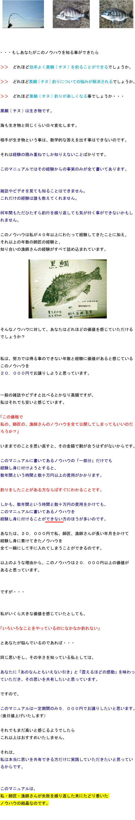 もしあなたがこのノウハウを知る事ができたらどれほど効率よく黒鯛(チヌ)を釣ることができるでしょうか。どれほど黒鯛(チヌ)釣りについての悩みが解消されるでしょうか。どれほど黒鯛(チヌ)釣りが楽しくなる事でしょうか・・・黒鯛(チヌ)は生き物です。海も生き物と同じくらい日々変化します。相手が生き物という事は、数学的な答えを出す事はできないのです。それは経験の積み重ねでしか知りえないことばかりです。このマニュアルではその経験からの事実のみが全て書いてあります。雑誌やビデオを見ても知ることはできません。これだけの経験は誰も教えてくれません。何年間もただひたすら釣行を繰り返しても気が付く事ができないかもしれません。このノウハウは私が40年以上にわたって経験してきたことに加え、それ以上の年数の師匠の経験と知り合いの漁師さんの経験がすべて詰め込まれています。そんなノウハウに対して、あなたはどれほどの価値を感じていただけるでしょうか?私は、努力では得る事のできない年数と経験に価値があると感じているこのノウハウを20,000円でお譲りしようと思っています。一般の雑誌やビデオと比べるとかなり高額ですが、私はそれでも安いと感じています。「この価格で私の、師匠の、漁師さんのノウハウを全て公開してしまってもいいのだろうか?」いままでのことを思い返すと、その金額で割が合うはずがないからです。このマニュアルに書いてあるノウハウの「一部分」だけでも経験し身に付けようとすると、数年間という時間と数十万円以上の費用がかかります。釣りをしたことがある方ならばすぐにわかることです。しかも、数年間という時間と数十万円の費用をかけても、このマニュアルに書いてあるノウハウを経験し身に付けることができない方のほうが多いのです。あなたは、20,000円で私、師匠、漁師さんが長い年月をかけて経験し身に着けてきたノウハウを全て一瞬にして手に入れてしまうことができるのです。以上のような理由から、このノウハウは20,000円以上の価値があると思っています。ですが・・・私がいくら大きな価値を感じていたとしても、「いろいろなことをやっているのになかなか釣れない」とあなたが悩んでいるのであれば・・・同じ思いをし、その辛さを知っている私としては、あなたに「あのなんともいえない引き」と「震えるほどの感動」を味わっていただき、その思いを共有したいと思っています。ですので、このマニュアルは一定期間のみ5,000円でお譲りしたいと思います。(後日値上げいたします)それでもまだ高いと感じるようでしたらこれ以上はおすすめいたしません。それは、私は本当に思いを共有できる方だけに実践していただきたいと思っているからです。このマニュアルは、私・師匠・漁師さんが失敗を繰り返した末にたどり着いたノウハウの結晶なのです。 もしあなたがこのノウハウを知る事ができたらどれほど効率よく黒鯛(チヌ)を釣ることができるでしょうか。どれほど黒鯛(チヌ)釣りについての悩みが解消されるでしょうか。どれほど黒鯛(チヌ)釣りが楽しくなる事でしょうか・・・黒鯛(チヌ)は生き物です。海も生き物と同じくらい日々変化します。相手が生き物という事は、数学的な答えを出す事はできないのです。それは経験の積み重ねでしか知りえないことばかりです。このマニュアルではその経験からの事実のみが全て書いてあります。雑誌やビデオを見ても知ることはできません。これだけの経験は誰も教えてくれません。何年間もただひたすら釣行を繰り返しても気が付く事ができないかもしれません。このノウハウは私が40年以上にわたって経験してきたことに加え、それ以上の年数の師匠の経験と知り合いの漁師さんの経験がすべて詰め込まれています。そんなノウハウに対して、あなたはどれほどの価値を感じていただけるでしょうか?私は、努力では得る事のできない年数と経験に価値があると感じているこのノウハウを20,000円でお譲りしようと思っています。一般の雑誌やビデオと比べるとかなり高額ですが、私はそれでも安いと感じています。「この価格で私の、師匠の、漁師さんのノウハウを全て公開してしまってもいいのだろうか?」いままでのことを思い返すと、その金額で割が合うはずがないからです。このマニュアルに書いてあるノウハウの「一部分」だけでも経験し身に付けようとすると、数年間という時間と数十万円以上の費用がかかります。釣りをしたことがある方ならばすぐにわかることです。しかも、数年間という時間と数十万円の費用をかけても、このマニュアルに書いてあるノウハウを経験し身に付けることができない方のほうが多いのです。あなたは、20,000円で私、師匠、漁師さんが長い年月をかけて経験し身に着けてきたノウハウを全て一瞬にして手に入れてしまうことができるのです。以上のような理由から、このノウハウは20,000円以上の価値があると思っています。ですが・・・私がいくら大きな価値を感じていたとしても、「いろいろなことをやっているのになかなか釣れない」とあなたが悩んでいるのであれば・・・同じ思いをし、その辛さを知っている私としては、あなたに「あのなんともいえない引き」と「震えるほどの感動」を味わっていただき、その思いを共有したいと思っています。ですので、このマニュアルは一定期間のみ5,000円でお譲りしたいと思います。(後日値上げいたします)それでもまだ高いと感じるようでしたらこれ以上はおすすめいたしません。それは、私は本当に思いを共有できる方だけに実践していただきたいと思っているからです。このマニュアルは、私・師匠・漁師さんが失敗を繰り返した末にたどり着いたノウハウの結晶なのです。