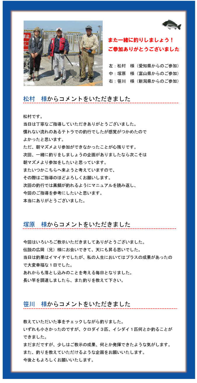 また一緒に釣りしましょう!ご参加ありがとうございました 左:松村 様(愛知県からのご参加)中:塚原 様(富山県からのご参加)右:笹川 様(新潟県からのご参加)松村 様からコメントをいただきました 松村です。当日は丁寧なご指導していただきありがとうございました。慣れない流れのあるテトラでの釣行でしたが感覚がつかめたのでよかったと思います。ただ、朝マズメより参加ができなかったことが心残りです。次回、一緒に釣りをしましょうの企画がありましたなら次こそは朝マズメより参加をしたいと思っています。またいつかこちらへ来ようと考えていますので、その際はご指導のほどよろしくお願いします。次回の釣行では黒鯛が釣れるようにマニュアルを読み返し、今回のご指導を参考にしたいと思います。本当にありがとうございました。塚原 様からコメントをいただきました 今回はいろいろご教示いただきましてありがとうございました。伝説の広岡(兄)様にお会いできて、天にも昇る思いでした。当日は釣果はイマイチでしたが、私の人生においてはプラスの成果があったので大変幸福な1日でした。あれからも落とし込みのことを考える毎日となりました。長い竿を調達しましたら、また釣りを教えて下さい。笹川 様からコメントをいただきました 教えていただいた事をチェックしながら釣りました。いずれも小さかったのですが、クロダイ3匹、イシダイ1匹何とか釣ることができました。まだまだですが、少しはご教示の成果、何とか発揮できたような気がします。また、釣りを教えていただけるような企画をお願いいたします。今後ともよろしくお願いいたします。 また一緒に釣りしましょう!ご参加ありがとうございました 左:松村 様(愛知県からのご参加)中:塚原 様(富山県からのご参加)右:笹川 様(新潟県からのご参加)松村 様からコメントをいただきました 松村です。当日は丁寧なご指導していただきありがとうございました。慣れない流れのあるテトラでの釣行でしたが感覚がつかめたのでよかったと思います。ただ、朝マズメより参加ができなかったことが心残りです。次回、一緒に釣りをしましょうの企画がありましたなら次こそは朝マズメより参加をしたいと思っています。またいつかこちらへ来ようと考えていますので、その際はご指導のほどよろしくお願いします。次回の釣行では黒鯛が釣れるようにマニュアルを読み返し、今回のご指導を参考にしたいと思います。本当にありがとうございました。塚原 様からコメントをいただきました 今回はいろいろご教示いただきましてありがとうございました。伝説の広岡(兄)様にお会いできて、天にも昇る思いでした。当日は釣果はイマイチでしたが、私の人生においてはプラスの成果があったので大変幸福な1日でした。あれからも落とし込みのことを考える毎日となりました。長い竿を調達しましたら、また釣りを教えて下さい。笹川 様からコメントをいただきました 教えていただいた事をチェックしながら釣りました。いずれも小さかったのですが、クロダイ3匹、イシダイ1匹何とか釣ることができました。まだまだですが、少しはご教示の成果、何とか発揮できたような気がします。また、釣りを教えていただけるような企画をお願いいたします。今後ともよろしくお願いいたします。