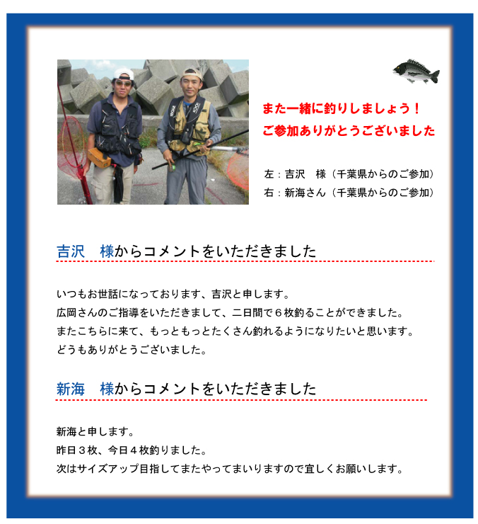 また一緒に釣りしましょう!ご参加ありがとうございました 左:吉沢 様(千葉県からのご参加)右:新海さん(千葉県からのご参加)吉沢 様からコメントをいただきましたいつもお世話になっております、吉沢と申します。広岡さんのご指導をいただきまして、二日間で6枚釣ることができました。またこちらに来て、もっともっとたくさん釣れるようになりたいと思います。どうもありがとうございました。新海 様からコメントをいただきました 新海と申します。昨日3枚、今日4枚釣りました。次はサイズアップ目指してまたやってまいりますので宜しくお願いします。 また一緒に釣りしましょう!ご参加ありがとうございました 左:吉沢 様(千葉県からのご参加)右:新海さん(千葉県からのご参加)吉沢 様からコメントをいただきましたいつもお世話になっております、吉沢と申します。広岡さんのご指導をいただきまして、二日間で6枚釣ることができました。またこちらに来て、もっともっとたくさん釣れるようになりたいと思います。どうもありがとうございました。新海 様からコメントをいただきました 新海と申します。昨日3枚、今日4枚釣りました。次はサイズアップ目指してまたやってまいりますので宜しくお願いします。