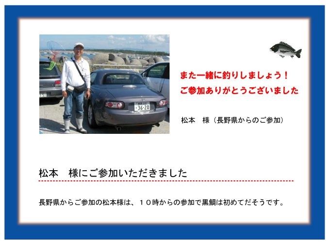 また一緒に釣りしましょう!ご参加ありがとうございました 松本 様(長野県からのご参加)松本 様にご参加いただきました 長野県からご参加の松本様は、10時からの参加で黒鯛は初めてだそうです。 また一緒に釣りしましょう!ご参加ありがとうございました 松本 様(長野県からのご参加)松本 様にご参加いただきました 長野県からご参加の松本様は、10時からの参加で黒鯛は初めてだそうです。