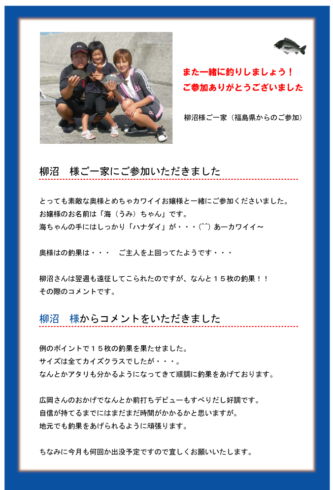また一緒に釣りしましょう!ご参加ありがとうございました 柳沼様ご一家(福島県からのご参加)柳沼 様ご一家にご参加いただきました とっても素敵な奥様とめちゃカワイイお嬢様と一緒にご参加くださいました。お嬢様のお名前は「海(うみ)ちゃん」です。海ちゃんの手にはしっかり「ハナダイ」が・・・(^^)あーカワイイ~奥様はの釣果は・・・ ご主人を上回ってたようです・・・柳沼さんは翌週も遠征してこられたのですが、なんと15枚の釣果!!その際のコメントです。柳沼 様からコメントをいただきました 例のポイントで15枚の釣果を果たせました。サイズは全てカイズクラスでしたが・・・。なんとかアタリも分かるようになってきて順調に釣果をあげております。広岡さんのおかげでなんとか前打ちデビューもすべりだし好調です。自信が持てるまでにはまだまだ時間がかかるかと思いますが。地元でも釣果をあげられるように頑張ります。ちなみに今月も何回か出没予定ですので宜しくお願いいたします。 また一緒に釣りしましょう!ご参加ありがとうございました 柳沼様ご一家(福島県からのご参加)柳沼 様ご一家にご参加いただきました とっても素敵な奥様とめちゃカワイイお嬢様と一緒にご参加くださいました。お嬢様のお名前は「海(うみ)ちゃん」です。海ちゃんの手にはしっかり「ハナダイ」が・・・(^^)あーカワイイ~奥様はの釣果は・・・ ご主人を上回ってたようです・・・柳沼さんは翌週も遠征してこられたのですが、なんと15枚の釣果!!その際のコメントです。柳沼 様からコメントをいただきました 例のポイントで15枚の釣果を果たせました。サイズは全てカイズクラスでしたが・・・。なんとかアタリも分かるようになってきて順調に釣果をあげております。広岡さんのおかげでなんとか前打ちデビューもすべりだし好調です。自信が持てるまでにはまだまだ時間がかかるかと思いますが。地元でも釣果をあげられるように頑張ります。ちなみに今月も何回か出没予定ですので宜しくお願いいたします。