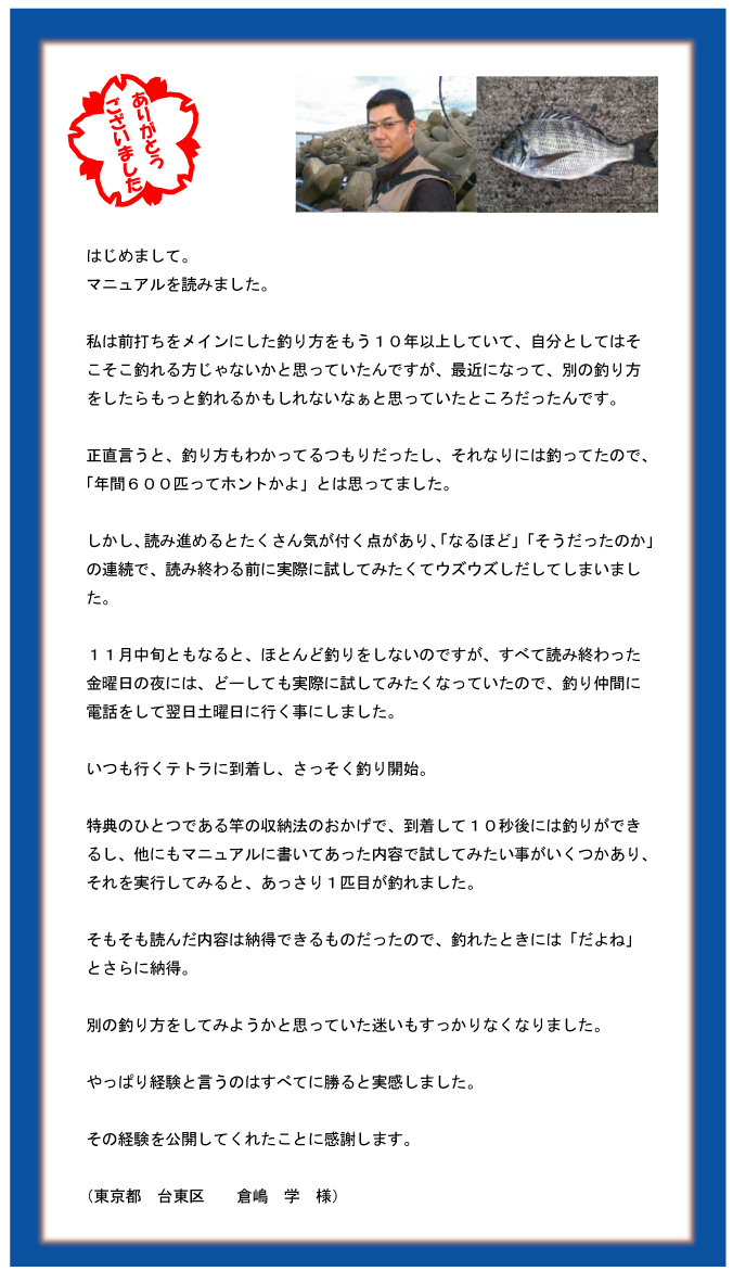 はじめまして。マニュアルを読みました。私は前打ちをメインにした釣り方をもう10年以上していて、自分としてはそこそこ釣れる方じゃないかと思っていたんですが、最近になって、別の釣り方をしたらもっと釣れるかもしれないなぁと思っていたところだったんです。正直言うと、釣り方もわかってるつもりだったし、それなりには釣ってたので、「年間600匹ってホントかよ」とは思ってました。しかし、読み進めるとたくさん気が付く点があり、「なるほど」「そうだったのか」の連続で、読み終わる前に実際に試してみたくてウズウズしだしてしまいました。11月中旬ともなると、ほとんど釣りをしないのですが、すべて読み終わった金曜日の夜には、どーしても実際に試してみたくなっていたので、釣り仲間に電話をして翌日土曜日に行く事にしました。いつも行くテトラに到着し、さっそく釣り開始。特典のひとつである竿の収納法のおかげで、到着して10秒後には釣りができるし、他にもマニュアルに書いてあった内容で試してみたい事がいくつかあり、それを実行してみると、あっさり1匹目が釣れました。そもそも読んだ内容は納得できるものだったので、釣れたときには「だよね」とさらに納得。別の釣り方をしてみようかと思っていた迷いもすっかりなくなりました。やっぱり経験と言うのはすべてに勝ると実感しました。その経験を公開してくれたことに感謝します。(東京都 台東区 倉嶋 学 様) はじめまして。マニュアルを読みました。私は前打ちをメインにした釣り方をもう10年以上していて、自分としてはそこそこ釣れる方じゃないかと思っていたんですが、最近になって、別の釣り方をしたらもっと釣れるかもしれないなぁと思っていたところだったんです。正直言うと、釣り方もわかってるつもりだったし、それなりには釣ってたので、「年間600匹ってホントかよ」とは思ってました。しかし、読み進めるとたくさん気が付く点があり、「なるほど」「そうだったのか」の連続で、読み終わる前に実際に試してみたくてウズウズしだしてしまいました。11月中旬ともなると、ほとんど釣りをしないのですが、すべて読み終わった金曜日の夜には、どーしても実際に試してみたくなっていたので、釣り仲間に電話をして翌日土曜日に行く事にしました。いつも行くテトラに到着し、さっそく釣り開始。特典のひとつである竿の収納法のおかげで、到着して10秒後には釣りができるし、他にもマニュアルに書いてあった内容で試してみたい事がいくつかあり、それを実行してみると、あっさり1匹目が釣れました。そもそも読んだ内容は納得できるものだったので、釣れたときには「だよね」とさらに納得。別の釣り方をしてみようかと思っていた迷いもすっかりなくなりました。やっぱり経験と言うのはすべてに勝ると実感しました。その経験を公開してくれたことに感謝します。(東京都 台東区 倉嶋 学 様)