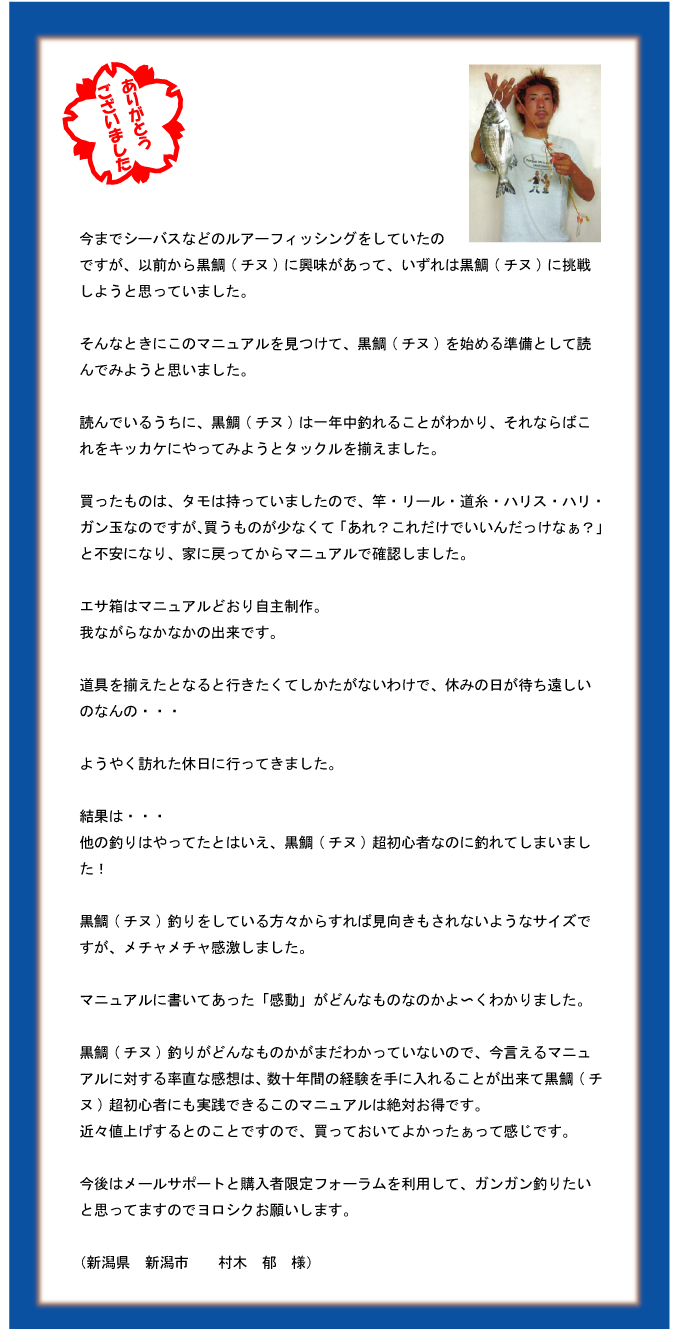 今までシーバスなどのルアーフィッシングをしていたのですが、以前から黒鯛(チヌ)に興味があって、いずれは黒鯛(チヌ)に挑戦しようと思っていました。そんなときにこのマニュアルを見つけて、黒鯛(チヌ)を始める準備として読んでみようと思いました。読んでいるうちに、黒鯛(チヌ)は一年中釣れることがわかり、それならばこれをキッカケにやってみようとタックルを揃えました。買ったものは、タモは持っていましたので、竿・リール・道糸・ハリス・ハリ・ガン玉なのですが、買うものが少なくて「あれ?これだけでいいんだっけなぁ?」と不安になり、家に戻ってからマニュアルで確認しました。エサ箱はマニュアルどおり自主制作。我ながらなかなかの出来です。道具を揃えたとなると行きたくてしかたがないわけで、休みの日が待ち遠しいのなんの・・・ようやく訪れた休日に行ってきました。結果は・・・他の釣りはやってたとはいえ、黒鯛(チヌ)超初心者なのに釣れてしまいました!黒鯛(チヌ)釣りをしている方々からすれば見向きもされないようなサイズですが、メチャメチャ感激しました。マニュアルに書いてあった「感動」がどんなものなのかよ?くわかりました。黒鯛(チヌ)釣りがどんなものかがまだわかっていないので、今言えるマニュアルに対する率直な感想は、数十年間の経験を手に入れることが出来て黒鯛(チヌ)超初心者にも実践できるこのマニュアルは絶対お得です。近々値上げするとのことですので、買っておいてよかったぁって感じです。今後はメールサポートと購入者限定フォーラムを利用して、ガンガン釣りたいと思ってますのでヨロシクお願いします。(新潟県 新潟市 村木 郁 様) 今までシーバスなどのルアーフィッシングをしていたのですが、以前から黒鯛(チヌ)に興味があって、いずれは黒鯛(チヌ)に挑戦しようと思っていました。そんなときにこのマニュアルを見つけて、黒鯛(チヌ)を始める準備として読んでみようと思いました。読んでいるうちに、黒鯛(チヌ)は一年中釣れることがわかり、それならばこれをキッカケにやってみようとタックルを揃えました。買ったものは、タモは持っていましたので、竿・リール・道糸・ハリス・ハリ・ガン玉なのですが、買うものが少なくて「あれ?これだけでいいんだっけなぁ?」と不安になり、家に戻ってからマニュアルで確認しました。エサ箱はマニュアルどおり自主制作。我ながらなかなかの出来です。道具を揃えたとなると行きたくてしかたがないわけで、休みの日が待ち遠しいのなんの・・・ようやく訪れた休日に行ってきました。結果は・・・他の釣りはやってたとはいえ、黒鯛(チヌ)超初心者なのに釣れてしまいました!黒鯛(チヌ)釣りをしている方々からすれば見向きもされないようなサイズですが、メチャメチャ感激しました。マニュアルに書いてあった「感動」がどんなものなのかよ?くわかりました。黒鯛(チヌ)釣りがどんなものかがまだわかっていないので、今言えるマニュアルに対する率直な感想は、数十年間の経験を手に入れることが出来て黒鯛(チヌ)超初心者にも実践できるこのマニュアルは絶対お得です。近々値上げするとのことですので、買っておいてよかったぁって感じです。今後はメールサポートと購入者限定フォーラムを利用して、ガンガン釣りたいと思ってますのでヨロシクお願いします。(新潟県 新潟市 村木 郁 様)