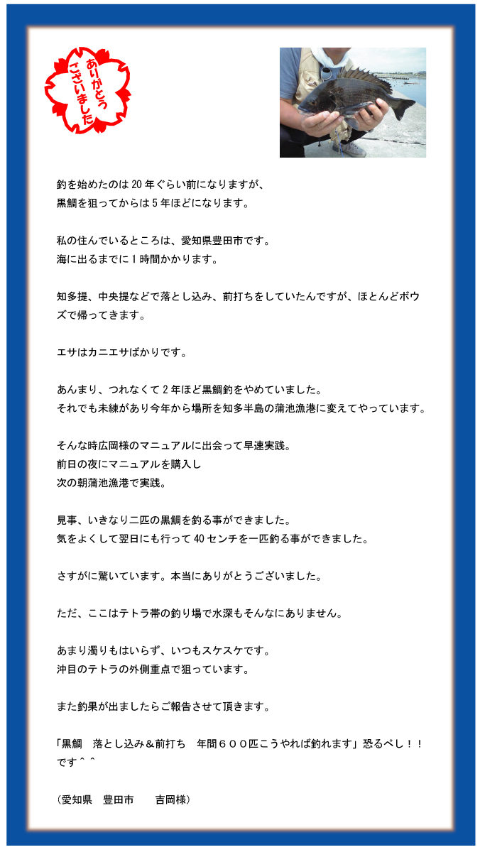 釣を始めたのは20年ぐらい前になりますが、黒鯛を狙ってからは5年ほどになります。私の住んでいるところは、愛知県豊田市です。海に出るまでに1時間かかります。知多提、中央提などで落とし込み、前打ちをしていたんですが、ほとんどボウズで帰ってきます。エサはカニエサばかりです。あんまり、つれなくて2年ほど黒鯛釣をやめていました。それでも未練があり今年から場所を知多半島の蒲池漁港に変えてやっています。そんな時広岡様のマニュアルに出会って早速実践。前日の夜にマニュアルを購入し次の朝蒲池漁港で実践。見事、いきなり二匹の黒鯛を釣る事ができました。気をよくして翌日にも行って40センチを一匹釣る事ができました。さすがに驚いています。本当にありがとうございました。ただ、ここはテトラ帯の釣り場で水深もそんなにありません。あまり濁りもはいらず、いつもスケスケです。沖目のテトラの外側重点で狙っています。また釣果が出ましたらご報告させて頂きます。「黒鯛 落とし込み&前打ち 年間600匹こうやれば釣れます」恐るべし!!です^^(愛知県 豊田市 吉岡様) 釣を始めたのは20年ぐらい前になりますが、黒鯛を狙ってからは5年ほどになります。私の住んでいるところは、愛知県豊田市です。海に出るまでに1時間かかります。知多提、中央提などで落とし込み、前打ちをしていたんですが、ほとんどボウズで帰ってきます。エサはカニエサばかりです。あんまり、つれなくて2年ほど黒鯛釣をやめていました。それでも未練があり今年から場所を知多半島の蒲池漁港に変えてやっています。そんな時広岡様のマニュアルに出会って早速実践。前日の夜にマニュアルを購入し次の朝蒲池漁港で実践。見事、いきなり二匹の黒鯛を釣る事ができました。気をよくして翌日にも行って40センチを一匹釣る事ができました。さすがに驚いています。本当にありがとうございました。ただ、ここはテトラ帯の釣り場で水深もそんなにありません。あまり濁りもはいらず、いつもスケスケです。沖目のテトラの外側重点で狙っています。また釣果が出ましたらご報告させて頂きます。「黒鯛 落とし込み&前打ち 年間600匹こうやれば釣れます」恐るべし!!です^^(愛知県 豊田市 吉岡様)
