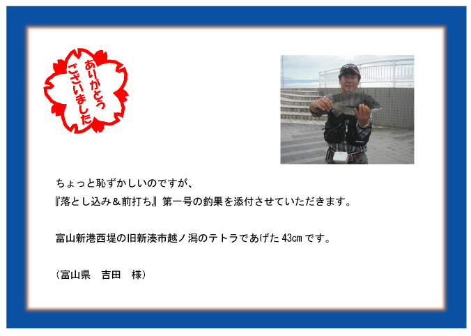 ちょっと恥ずかしいのですが、『落とし込み&前打ち』第一号の釣果を添付させていただきます。富山新港西堤の旧新湊市越ノ潟のテトラであげた43cmです。(富山県 吉田 様) ちょっと恥ずかしいのですが、『落とし込み&前打ち』第一号の釣果を添付させていただきます。富山新港西堤の旧新湊市越ノ潟のテトラであげた43cmです。(富山県 吉田 様)