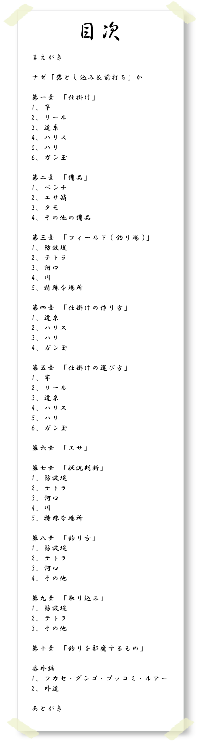 【目次】まえがき ナゼ「落とし込み&前打ち」か 第一章 「仕掛け」1、竿 2、リール 3、道糸 4、ハリス 5、ハリ 6、ガン玉 第二章「備品」1、ペンチ 2、エサ箱 3、タモ 4、その他の備品 第三章 「フィールド(釣り場)」1、防波堤 2、テトラ 3、河口 4、川 5、特殊な場所 第四章「仕掛けの作り方」1、道糸 2、ハリス 3、ハリ 4、ガン玉 第五章「仕掛けの選び方」1、竿 2、リール 3、道糸 4、ハリス 5、ハリ 6、ガン玉 第六章「エサ」 第七章「状況判断」1、防波堤 2、テトラ 3、河口 4、川 5、特殊な場所 第八章「釣り方」1、防波堤 2、テトラ 3、河口 4、その他 第九章「取り込み」1、防波堤 2、テトラ 3、その他 第十章「釣りを邪魔するもの」番外編 1、フカセ・ダンゴ・ブッコミ・ルアー 2、外道 あとがき 【目次】まえがき ナゼ「落とし込み&前打ち」か 第一章 「仕掛け」1、竿 2、リール 3、道糸 4、ハリス 5、ハリ 6、ガン玉 第二章「備品」1、ペンチ 2、エサ箱 3、タモ 4、その他の備品 第三章 「フィールド(釣り場)」1、防波堤 2、テトラ 3、河口 4、川 5、特殊な場所 第四章「仕掛けの作り方」1、道糸 2、ハリス 3、ハリ 4、ガン玉 第五章「仕掛けの選び方」1、竿 2、リール 3、道糸 4、ハリス 5、ハリ 6、ガン玉 第六章「エサ」 第七章「状況判断」1、防波堤 2、テトラ 3、河口 4、川 5、特殊な場所 第八章「釣り方」1、防波堤 2、テトラ 3、河口 4、その他 第九章「取り込み」1、防波堤 2、テトラ 3、その他 第十章「釣りを邪魔するもの」番外編 1、フカセ・ダンゴ・ブッコミ・ルアー 2、外道 あとがき
