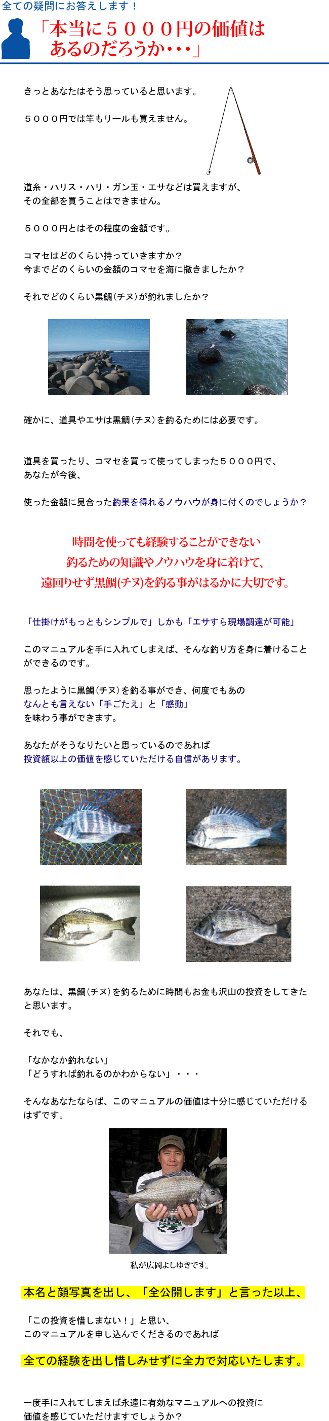 『本当に5000円の価値はあるのだろうか・・・』きっとあなたはそう思っていると思います。5000円では竿もリールも買えません。道糸・ハリス・ハリ・ガン玉・エサなどは買えますが、その全部を買うことはできません。5000円とはその程度の金額です。コマセはどのくらい持っていきますか?今までどのくらいの金額のコマセを海に撒きましたか?それでどのくらい黒鯛(チヌ)が釣れましたか?確かに、道具やエサは黒鯛(チヌ)を釣るためには必要です。道具を買ったりコマセを買って使ってしまった5000円で、あなたが今後使った金額に見合った釣果を得れるノウハウが身に付くのでしょうか?時間を使っても経験することができない釣るための知識やノウハウを身に着けて、遠回りせず黒鯛(チヌ)を釣る事がはるかに大切です。「仕掛けがもっともシンプルで」しかも「エサすら現場調達が可能」このマニュアルを手に入れてしまえば、そんな釣り方を身に着けることができるのです。思ったように黒鯛(チヌ)を釣る事ができ、何度でもあのなんとも言えない「手ごたえ」と「感動」を味わう事ができます。あなたがそうなりたいと思っているのであれば投資額以上の価値を感じていただける自信があります。あなたは、黒鯛(チヌ)を釣るために時間もお金も沢山の投資をしてきたと思います。それでも「なかなか釣れない」「どうすれば釣れるのかわからない」・・・そんなあなたならば、このマニュアルの価値は十分に感じていただけるはずです。本名と顔写真を出し、「全公開します」と言った以上、「この投資を惜しまない!」と思いこのマニュアルを申し込んでくださるのであれば全ての経験を出し惜しみせずに全力で対応いたします。一度手に入れてしまえば永遠に有効なマニュアルへの投資に価値を感じていただけますでしょうか? 『本当に5000円の価値はあるのだろうか・・・』きっとあなたはそう思っていると思います。5000円では竿もリールも買えません。道糸・ハリス・ハリ・ガン玉・エサなどは買えますが、その全部を買うことはできません。5000円とはその程度の金額です。コマセはどのくらい持っていきますか?今までどのくらいの金額のコマセを海に撒きましたか?それでどのくらい黒鯛(チヌ)が釣れましたか?確かに、道具やエサは黒鯛(チヌ)を釣るためには必要です。道具を買ったりコマセを買って使ってしまった5000円で、あなたが今後使った金額に見合った釣果を得れるノウハウが身に付くのでしょうか?時間を使っても経験することができない釣るための知識やノウハウを身に着けて、遠回りせず黒鯛(チヌ)を釣る事がはるかに大切です。「仕掛けがもっともシンプルで」しかも「エサすら現場調達が可能」このマニュアルを手に入れてしまえば、そんな釣り方を身に着けることができるのです。思ったように黒鯛(チヌ)を釣る事ができ、何度でもあのなんとも言えない「手ごたえ」と「感動」を味わう事ができます。あなたがそうなりたいと思っているのであれば投資額以上の価値を感じていただける自信があります。あなたは、黒鯛(チヌ)を釣るために時間もお金も沢山の投資をしてきたと思います。それでも「なかなか釣れない」「どうすれば釣れるのかわからない」・・・そんなあなたならば、このマニュアルの価値は十分に感じていただけるはずです。本名と顔写真を出し、「全公開します」と言った以上、「この投資を惜しまない!」と思いこのマニュアルを申し込んでくださるのであれば全ての経験を出し惜しみせずに全力で対応いたします。一度手に入れてしまえば永遠に有効なマニュアルへの投資に価値を感じていただけますでしょうか?