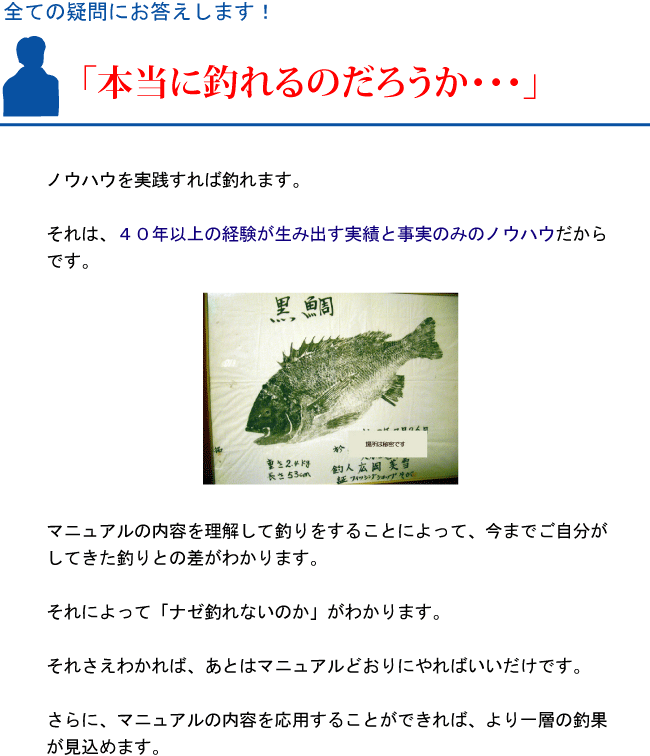 『本当に釣れるのだろうか・・・』ノウハウを実践すれば釣れます。それは、40年以上の経験が生み出す実績と事実のみのノウハウだからです。マニュアルの内容を理解して釣りをすることによって、今までご自分がしてきた釣りとの差がわかります。それによって「ナゼ釣れないのか」がわかります。それさえわかれば、あとはマニュアルどおりにやればいいだけです。さらに、マニュアルの内容を応用することができれば、より一層の釣果が見込めます。 『本当に釣れるのだろうか・・・』ノウハウを実践すれば釣れます。それは、40年以上の経験が生み出す実績と事実のみのノウハウだからです。マニュアルの内容を理解して釣りをすることによって、今までご自分がしてきた釣りとの差がわかります。それによって「ナゼ釣れないのか」がわかります。それさえわかれば、あとはマニュアルどおりにやればいいだけです。さらに、マニュアルの内容を応用することができれば、より一層の釣果が見込めます。