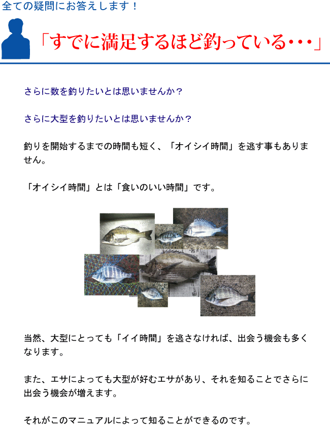 『すでに満足するほど釣っている・・・』さらに数を釣りたいとは思いませんか?さらに大型を釣りたいとは思いませんか?釣りを開始するまでの時間も短く、「オイシイ時間」を逃す事もありません。「オイシイ時間」とは「食いのいい時間」です。当然、大型にとっても「イイ時間」を逃さなければ、出会う機会も多くなります。また、エサによっても大型が好むエサがあり、それを知ることでさらに出会う機会が増えます。それがこのマニュアルによって知ることができるのです。 『すでに満足するほど釣っている・・・』さらに数を釣りたいとは思いませんか?さらに大型を釣りたいとは思いませんか?釣りを開始するまでの時間も短く、「オイシイ時間」を逃す事もありません。「オイシイ時間」とは「食いのいい時間」です。当然、大型にとっても「イイ時間」を逃さなければ、出会う機会も多くなります。また、エサによっても大型が好むエサがあり、それを知ることでさらに出会う機会が増えます。それがこのマニュアルによって知ることができるのです。