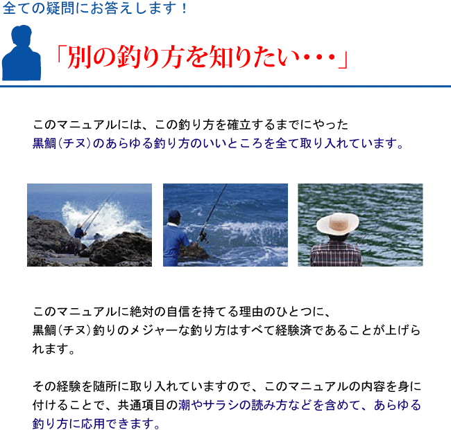 『別の釣り方を知りたい・・・』このマニュアルには、この釣り方を確立するまでにやった黒鯛(チヌ)のあらゆる釣り方のいいところを全て取り入れています。このマニュアルに絶対の自信を持てる理由のひとつに、黒鯛(チヌ)釣りのメジャーな釣り方はすべて経験済であることが上げられます。その経験を随所に取り入れていますので、このマニュアルの内容を身に付けることで、共通項目の潮やサラシの読み方などを含めて、あらゆる釣り方に応用できます。 『別の釣り方を知りたい・・・』このマニュアルには、この釣り方を確立するまでにやった黒鯛(チヌ)のあらゆる釣り方のいいところを全て取り入れています。このマニュアルに絶対の自信を持てる理由のひとつに、黒鯛(チヌ)釣りのメジャーな釣り方はすべて経験済であることが上げられます。その経験を随所に取り入れていますので、このマニュアルの内容を身に付けることで、共通項目の潮やサラシの読み方などを含めて、あらゆる釣り方に応用できます。