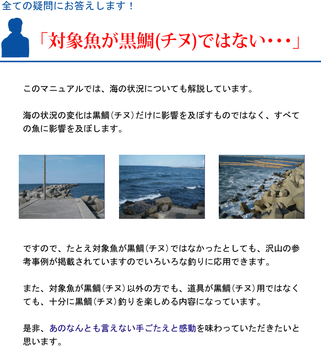 『対象魚が黒鯛(チヌ)ではない・・・』このマニュアルでは、海の状況についても解説しています。海の状況の変化は黒鯛(チヌ)だけに影響を及ぼすものではなく、すべての魚に影響を及ぼします。ですので、たとえ対象魚が黒鯛(チヌ)ではなかったとしても、沢山の参考事例が掲載されていますのでいろいろな釣りに応用できます。また、対象魚が黒鯛(チヌ)以外の方でも、道具が黒鯛(チヌ)用ではなくても、十分に黒鯛(チヌ)釣りを楽しめる内容になっています。是非、あのなんとも言えない手ごたえと感動を味わっていただきたいと思います。 『対象魚が黒鯛(チヌ)ではない・・・』このマニュアルでは、海の状況についても解説しています。海の状況の変化は黒鯛(チヌ)だけに影響を及ぼすものではなく、すべての魚に影響を及ぼします。ですので、たとえ対象魚が黒鯛(チヌ)ではなかったとしても、沢山の参考事例が掲載されていますのでいろいろな釣りに応用できます。また、対象魚が黒鯛(チヌ)以外の方でも、道具が黒鯛(チヌ)用ではなくても、十分に黒鯛(チヌ)釣りを楽しめる内容になっています。是非、あのなんとも言えない手ごたえと感動を味わっていただきたいと思います。