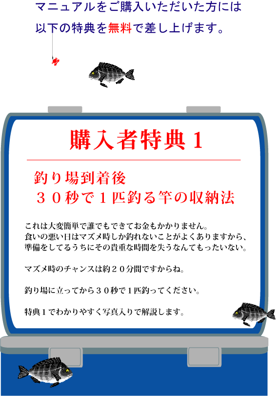 マニュアルをご購入いただいた方には以下の特典を無料で差し上げます。特典1【釣り場到着後30秒で1匹釣る 竿の収納法】これは大変簡単で誰でもできてお金もかかりません。食いの悪い日はマズメ時しか釣れないことがよくありますから、準備をしてるうちにその貴重な時間を失うなんてもったいない。マズメ時のチャンスは約20分間ですからね。釣り場に立ってから30秒で1匹釣ってください。特典1でわかりやすく写真入りで解説します。 マニュアルをご購入いただいた方には以下の特典を無料で差し上げます。特典1【釣り場到着後30秒で1匹釣る 竿の収納法】これは大変簡単で誰でもできてお金もかかりません。食いの悪い日はマズメ時しか釣れないことがよくありますから、準備をしてるうちにその貴重な時間を失うなんてもったいない。マズメ時のチャンスは約20分間ですからね。釣り場に立ってから30秒で1匹釣ってください。特典1でわかりやすく写真入りで解説します。