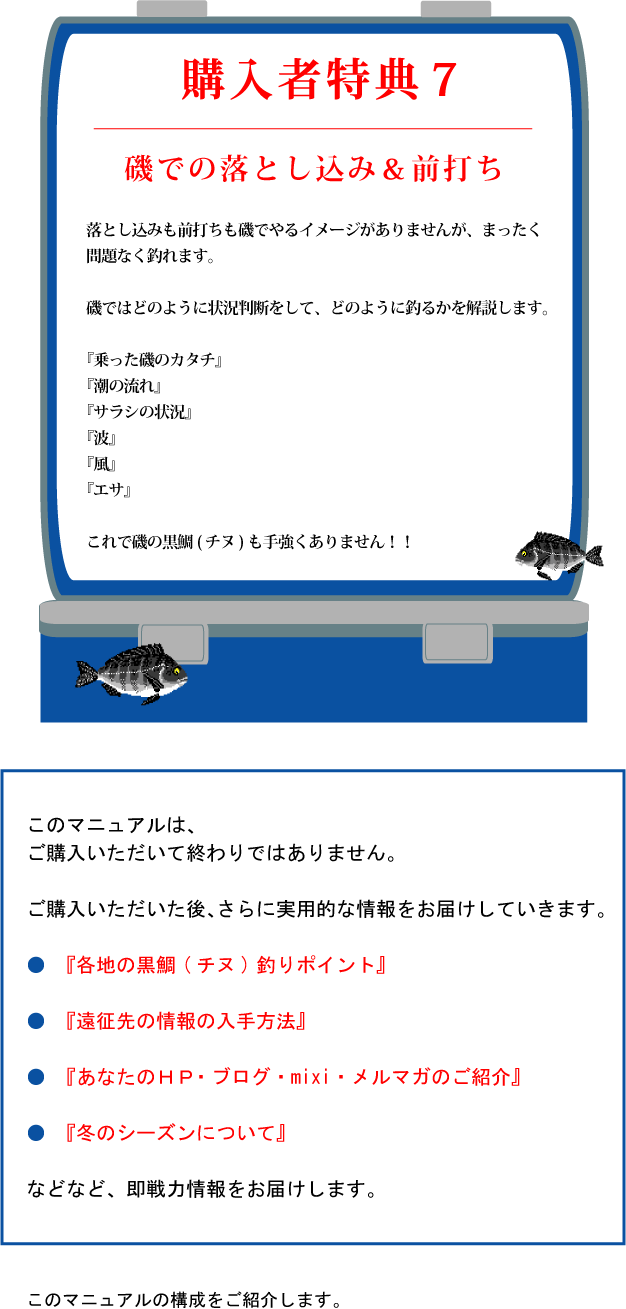 特典7【磯での落とし込み&前打ち】落とし込みも前打ちも磯でやるイメージがありませんが、まったく問題なく釣れます。磯ではどのように状況判断をして、どのように釣るかを解説します。『乗った磯のカタチ』『潮の流れ』『サラシの状況』『波』『風』『エサ』これで磯の黒鯛(チヌ)も手強くありません!! このマニュアルはご購入いただいて終わりではありません。ご購入いただいた後さらに実用的な情報をお届けしていきます。『各地の黒鯛(チヌ)釣りポイント』『遠征先の情報の入手方法』『あなたのHP・ブログ・mixi・メルマガのご紹介』『冬のシーズンについて』などなど、即戦力情報をお届けします。このマニュアルの構成をご紹介します。 特典7【磯での落とし込み&前打ち】落とし込みも前打ちも磯でやるイメージがありませんが、まったく問題なく釣れます。磯ではどのように状況判断をして、どのように釣るかを解説します。『乗った磯のカタチ』『潮の流れ』『サラシの状況』『波』『風』『エサ』これで磯の黒鯛(チヌ)も手強くありません!! このマニュアルはご購入いただいて終わりではありません。ご購入いただいた後さらに実用的な情報をお届けしていきます。『各地の黒鯛(チヌ)釣りポイント』『遠征先の情報の入手方法』『あなたのHP・ブログ・mixi・メルマガのご紹介』『冬のシーズンについて』などなど、即戦力情報をお届けします。このマニュアルの構成をご紹介します。