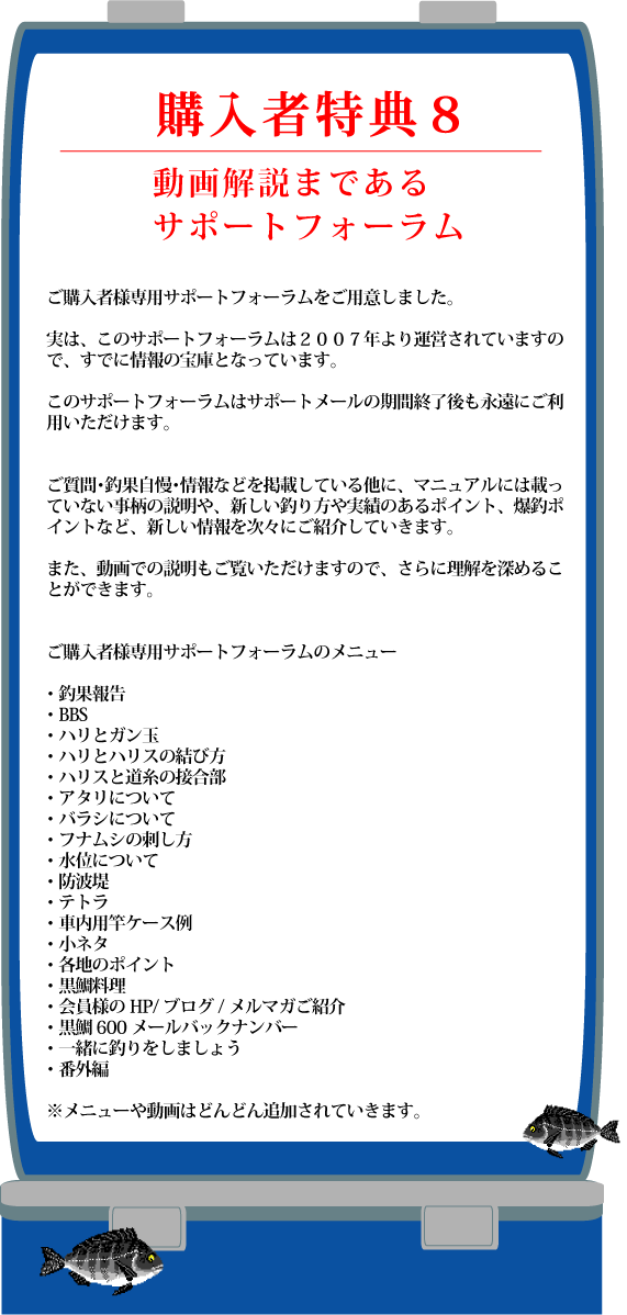 特典8 動画解説まであるサポートフォーラム ご購入者様専用サポートフォーラムをご用意しました。 実は、このサポートフォーラムは2007年より運営されていますので、すでに情報の宝庫となっています。 このサポートフォーラムはサポートメールの期間終了後も永遠にご利用いただけます。 ご質問・釣果自慢・情報などを掲載している他に、マニュアルには載っていない事柄の解説や、新しい釣り方や実績のあるポイント、爆超ポイントなど、新しい情報を次々にご紹介していきます。 また、動画での説明もご覧いただけますので、さらに理解を深めることができます。 ご購入者様専用サポートフォーラムのメニュー 釣果報告 BBS ハリとガン玉 ハリとハリスの結び方 ハリスと道糸の接合部 アタリについて バラシについて フナムシの刺し方 水位について 防波堤 テトラ 車内用竿ケース例 小ネタ 各地のポイント 黒鯛料理 会員様のHP・ブログ・メルマガのご紹介 黒鯛600メールバックナンバー 一緒に釣りをしましょう 番外編 メニューや動画はどんどん追加されていきます 特典8 動画解説まであるサポートフォーラム ご購入者様専用サポートフォーラムをご用意しました。 実は、このサポートフォーラムは2007年より運営されていますので、すでに情報の宝庫となっています。 このサポートフォーラムはサポートメールの期間終了後も永遠にご利用いただけます。 ご質問・釣果自慢・情報などを掲載している他に、マニュアルには載っていない事柄の解説や、新しい釣り方や実績のあるポイント、爆超ポイントなど、新しい情報を次々にご紹介していきます。 また、動画での説明もご覧いただけますので、さらに理解を深めることができます。 ご購入者様専用サポートフォーラムのメニュー 釣果報告 BBS ハリとガン玉 ハリとハリスの結び方 ハリスと道糸の接合部 アタリについて バラシについて フナムシの刺し方 水位について 防波堤 テトラ 車内用竿ケース例 小ネタ 各地のポイント 黒鯛料理 会員様のHP・ブログ・メルマガのご紹介 黒鯛600メールバックナンバー 一緒に釣りをしましょう 番外編 メニューや動画はどんどん追加されていきます