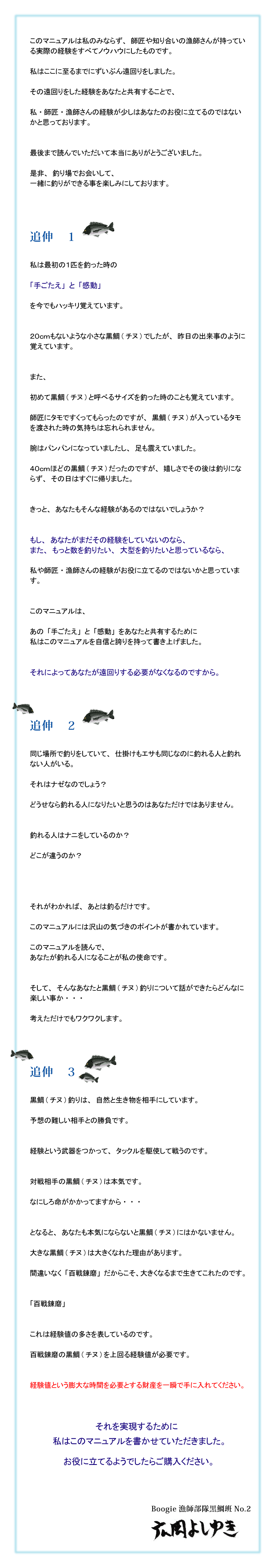 このマニュアルは私のみならず、師匠や知り合いの漁師さんが持っている実際の経験をすべてノウハウにしたものです。私はここに至るまでにずいぶん遠回りをしました。その遠回りをした経験をあなたと共有することで、私・師匠・漁師さんの経験が少しはあなたのお役に立てるのではないかと思っております。最後まで読んでいただいて本当にありがとうございました。是非、釣り場でお会いして、一緒に釣りができる事を楽しみにしております。◆ 追伸 1 私は最初の1匹を釣った時の「手ごたえ」と「感動」を今でもハッキリ覚えています。20cmもないような小さな黒鯛(チヌ)でしたが、昨日の出来事のように覚えています。また、初めて黒鯛(チヌ)と呼べるサイズを釣った時のことも覚えています。師匠にタモですくってもらったのですが、黒鯛(チヌ)が入っているタモを渡された時の気持ちは忘れられません。腕はパンパンになっていましたし、足も震えていました。40cmほどの黒鯛(チヌ)だったのですが、嬉しさでその後は釣りにならず、その日はすぐに帰りました。きっと、あなたもそんな経験があるのではないでしょうか?もし、あなたがまだその経験をしていないのなら、また、もっと数を釣りたい、大型を釣りたいと思っているなら、私や師匠・漁師さんの経験がお役に立てるのではないかと思っています。このマニュアルは、あの「手ごたえ」と「感動」をあなたと共有するために私はこのマニュアルを自信と誇りを持って書き上げました。それによってあなたが遠回りする必要がなくなるのですから。 ◆ 追伸 2 同じ場所で釣りをしていて、仕掛けもエサも同じなのに釣れる人と釣れない人がいる。それはナゼなのでしょう?どうせなら釣れる人になりたいと思うのはあなただけではありません。釣れる人はナニをしているのか?どこが違うのか?それがわかれば、あとは釣るだけです。このマニュアルには沢山の気づきのポイントが書かれています。このマニュアルを読んで、あなたが釣れる人になることが私の使命です。そして、そんなあなたと黒鯛(チヌ)釣りについて話ができたらどんなに楽しい事か・・・考えただけでもワクワクします。 ◆ 追伸 3 黒鯛(チヌ)釣りは、自然と生き物を相手にしています。予想の難しい相手との勝負です。経験という武器をつかって、タックルを駆使して戦うのです。対戦相手の黒鯛(チヌ)は本気です。なにしろ命がかかってますから・・・となると、あなたも本気にならないと黒鯛(チヌ)にはかないません。大きな黒鯛(チヌ)は大きくなれた理由があります。間違いなく「百戦錬磨」だからこそ、大きくなるまで生きてこれたのです。「百戦錬磨」これは経験値の多さを表しているのです。百戦錬磨の黒鯛(チヌ)を上回る経験値が必要です。経験値という膨大な時間を必要とする財産を一瞬で手に入れてください。それを実現するために私はこのマニュアルを書かせていただきました。お役に立てるようでしたらご購入ください。Boogie漁師部隊黒鯛班No.2 このマニュアルは私のみならず、師匠や知り合いの漁師さんが持っている実際の経験をすべてノウハウにしたものです。私はここに至るまでにずいぶん遠回りをしました。その遠回りをした経験をあなたと共有することで、私・師匠・漁師さんの経験が少しはあなたのお役に立てるのではないかと思っております。最後まで読んでいただいて本当にありがとうございました。是非、釣り場でお会いして、一緒に釣りができる事を楽しみにしております。◆ 追伸 1 私は最初の1匹を釣った時の「手ごたえ」と「感動」を今でもハッキリ覚えています。20cmもないような小さな黒鯛(チヌ)でしたが、昨日の出来事のように覚えています。また、初めて黒鯛(チヌ)と呼べるサイズを釣った時のことも覚えています。師匠にタモですくってもらったのですが、黒鯛(チヌ)が入っているタモを渡された時の気持ちは忘れられません。腕はパンパンになっていましたし、足も震えていました。40cmほどの黒鯛(チヌ)だったのですが、嬉しさでその後は釣りにならず、その日はすぐに帰りました。きっと、あなたもそんな経験があるのではないでしょうか?もし、あなたがまだその経験をしていないのなら、また、もっと数を釣りたい、大型を釣りたいと思っているなら、私や師匠・漁師さんの経験がお役に立てるのではないかと思っています。このマニュアルは、あの「手ごたえ」と「感動」をあなたと共有するために私はこのマニュアルを自信と誇りを持って書き上げました。それによってあなたが遠回りする必要がなくなるのですから。 ◆ 追伸 2 同じ場所で釣りをしていて、仕掛けもエサも同じなのに釣れる人と釣れない人がいる。それはナゼなのでしょう?どうせなら釣れる人になりたいと思うのはあなただけではありません。釣れる人はナニをしているのか?どこが違うのか?それがわかれば、あとは釣るだけです。このマニュアルには沢山の気づきのポイントが書かれています。このマニュアルを読んで、あなたが釣れる人になることが私の使命です。そして、そんなあなたと黒鯛(チヌ)釣りについて話ができたらどんなに楽しい事か・・・考えただけでもワクワクします。 ◆ 追伸 3 黒鯛(チヌ)釣りは、自然と生き物を相手にしています。予想の難しい相手との勝負です。経験という武器をつかって、タックルを駆使して戦うのです。対戦相手の黒鯛(チヌ)は本気です。なにしろ命がかかってますから・・・となると、あなたも本気にならないと黒鯛(チヌ)にはかないません。大きな黒鯛(チヌ)は大きくなれた理由があります。間違いなく「百戦錬磨」だからこそ、大きくなるまで生きてこれたのです。「百戦錬磨」これは経験値の多さを表しているのです。百戦錬磨の黒鯛(チヌ)を上回る経験値が必要です。経験値という膨大な時間を必要とする財産を一瞬で手に入れてください。それを実現するために私はこのマニュアルを書かせていただきました。お役に立てるようでしたらご購入ください。Boogie漁師部隊黒鯛班No.2